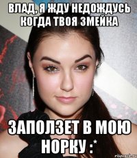 ВЛАД, Я ЖДУ НЕДОЖДУСЬ КОГДА ТВОЯ ЗМЕЙКА ЗАПОЛЗЕТ В МОЮ НОРКУ :*