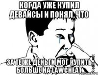 когда уже купил девайсы и понял, что за те же деньги мог купить больше на lawcheat