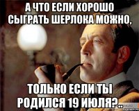 А что если хорошо сыграть Шерлока можно, только если ты родился 19 июля?..