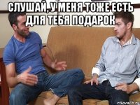 слушай, у меня тоже есть для тебя подарок 