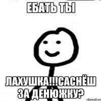 Ебать ты Лахушка!!!саснёш за денюжку?