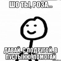 шо ты, Роза... давай, с подругой, в пустыню, помогай