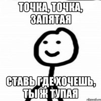 точка, точка, запятая ставь где хочешь, ты ж тупая