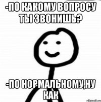 -по какому вопросу ты звонишь? -по нормальному,ну как