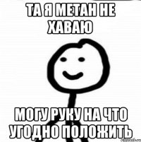 та я метан не хаваю могу руку на что угодно положить