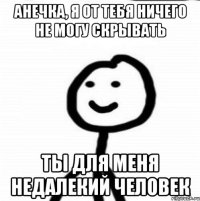 Анечка, я от тебя ничего не могу скрывать ты для меня недалекий человек