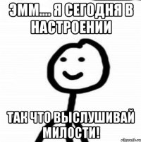 Эмм.... я сегодня в настроении так что выслушивай милости!