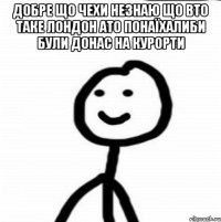 Добре що Чехи незнаю що вто таке Лондон ато понаїхалиби були донас на курорти 