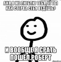 Аня,я же люблю тебя.Чё ты как стерва себя ведёшь? И вообще я срать пошёл.Роберт