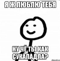 Я ж люблю тебя Ну чё ты как сукападла?