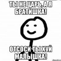 Ты не царь, а я братишка! Отсоси ты Хуй малышка!