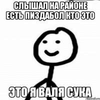 слышал на районе есть пиздабол кто это это я валя сука