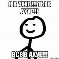 Я В АХУЕ !!! ТЫ В АХУЕ!!! ВСЕ В АХУЕ!!!