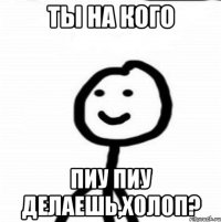 Ты на кого Пиу Пиу делаешь,холоп?