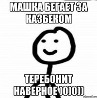 Машка бегает за Казбеком теребонит наверное )0)0))