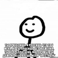  ты приходишь и рпосишь что то у меня, но ты просишь без уважения, ты не предлагаешь мне дружбу, ты даже не называешь меня "крестный"