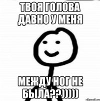 Твоя голова давно у меня между ног не была??)))))