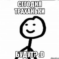 Сегодня траханьки будут? :D