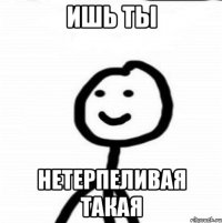 ИШЬ ТЫ НЕТЕРПЕЛИВАЯ ТАКАЯ