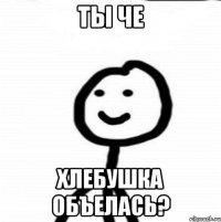 Ты че хлебушка объелась?