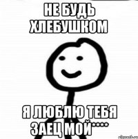 Не будь хлебушком Я люблю тебя заец мой****