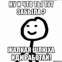 ну и что ты тут забыла ? жалкая шлюха иди работай!