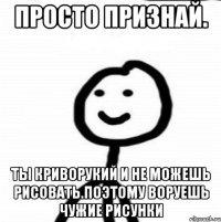 Просто признай. ты криворукий и не можешь рисовать.поэтому воруешь чужие рисунки