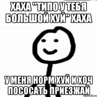 Хаха "типо у тебя большой хуй" хаха у меня норм хуй и хоч пососать приезжай