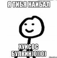 Я ТИБЯ НАИБАЛ ХУИСОС БУЛКИН)0))0)