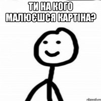 ТИ НА КОГО МАЛЮЄШСЯ КАРТІНА? 