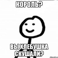 Король? Вы хлебушка скушали?