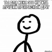 Ты для меня это ну типа лучший прекрасный друг 