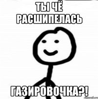 Ты чё расшипелась газировочка?!