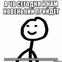 А ЧО СЕГОДНЯ К НАМ НОВЕНЬКИЙ ПРИЙДЁТ ?????????????????????????????????