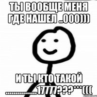 ты вообще меня где нашел ..000))) И Ты кто такоЙ ................17777???***(((