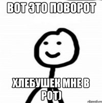 вот это поворот хлебушек мне в рот)