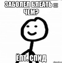 ЗАБОЛЕЛ БЛЕАТЬ ::: ЧЕМ? ЁПТ. СПИД