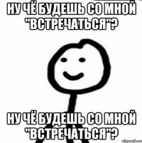 ну чё будешь со мной "встречаться"? ну чё будешь со мной "встречаться"?