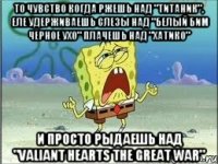 То чувство когда ржешь над "Титаник", еле удерживаешь слезы над "белый бим черное ухо" плачешь над "хатико" И просто рыдаешь над "Valiant Hearts The Great War"