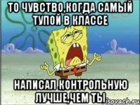 то чувство,когда самый тупой в классе написал контрольную ЛУЧШЕ,чем ты