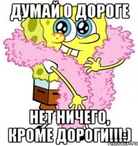 Думай о дороге Нет ничего, кроме дороги!!!:)