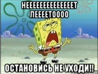 НЕЕЕЕЕЕЕЕЕЕЕЕЕЕТ ЛЕЕЕЕТОООО ОСТАНОВИСЬ НЕ УХОДИ!!