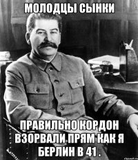 Молодцы сынки правильно кордон взорвали прям как я Берлин в 41 .