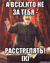 А всех,кто не за тебя - РАССТРЕЛЯТЬ! (К)