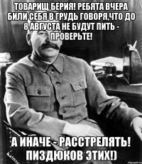 Товарищ Берия! Ребята вчера били себя в грудь говоря,что до 8 августа не будут пить - проверьте! а иначе - расстрелять! пиздюков этих!)