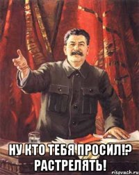  ну кто тебя просил!? РАСТРЕЛЯТЬ!