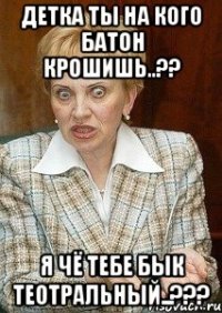 Детка ты на кого батон крошишь..?? я чё тебе бык теотральный..???