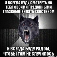 Я всегда буду смотреть на тебя своими преданными глазками, вилять хвостиком и всегда буду рядом, чтобы там не случилось