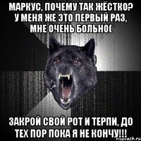 Маркус, почему так жёстко? У меня же это первый раз, мне очень больно( Закрой свой рот и терпи, до тех пор пока я не кончу!!!