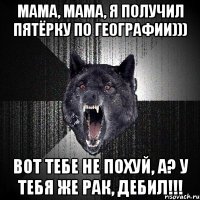 Мама, мама, я получил пятёрку по географии))) Вот тебе не похуй, а? У тебя же рак, дебил!!!